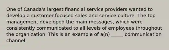 One of Canada's largest financial service providers wanted to develop a customer-focused sales and service culture. The top management developed the main messages, which were consistently communicated to all levels of employees throughout the organization. This is an example of a(n) _____ communication channel.