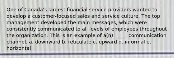 One of Canada's largest financial service providers wanted to develop a customer-focused sales and service culture. The top management developed the main messages, which were consistently communicated to all levels of employees throughout the organization. This is an example of a(n) _____ communication channel. a. downward b. reticulate c. upward d. informal e. horizontal