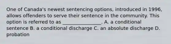 One of Canada's newest sentencing options, introduced in 1996, allows offenders to serve their sentence in the community. This option is referred to as ________________. A. a conditional sentence B. a conditional discharge C. an absolute discharge D. probation