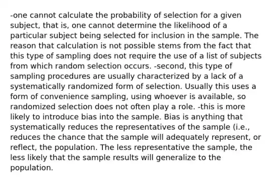 -one cannot calculate the probability of selection for a given subject, that is, one cannot determine the likelihood of a particular subject being selected for inclusion in the sample. The reason that calculation is not possible stems from the fact that this type of sampling does not require the use of a list of subjects from which random selection occurs. -second, this type of sampling procedures are usually characterized by a lack of a systematically randomized form of selection. Usually this uses a form of convenience sampling, using whoever is available, so randomized selection does not often play a role. -this is more likely to introduce bias into the sample. Bias is anything that systematically reduces the representatives of the sample (i.e., reduces the chance that the sample will adequately represent, or reflect, the population. The less representative the sample, the less likely that the sample results will generalize to the population.