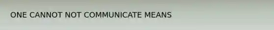 ONE CANNOT NOT COMMUNICATE MEANS