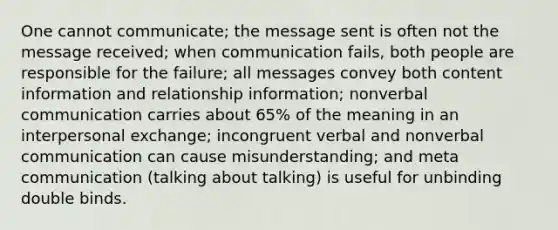 One cannot communicate; the message sent is often not the message received; when communication fails, both people are responsible for the failure; all messages convey both content information and relationship information; nonverbal communication carries about 65% of the meaning in an interpersonal exchange; incongruent verbal and nonverbal communication can cause misunderstanding; and meta communication (talking about talking) is useful for unbinding double binds.