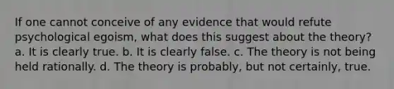 If one cannot conceive of any evidence that would refute psychological egoism, what does this suggest about the theory? a. It is clearly true. b. It is clearly false. c. The theory is not being held rationally. d. The theory is probably, but not certainly, true.