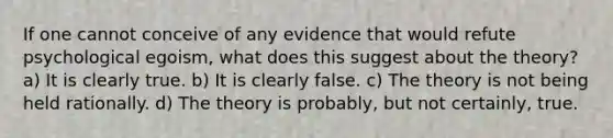 If one cannot conceive of any evidence that would refute psychological egoism, what does this suggest about the theory? a) It is clearly true. b) It is clearly false. c) The theory is not being held rationally. d) The theory is probably, but not certainly, true.