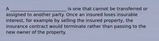 A _________________________ is one that cannot be transferred or assigned to another party. Once an insured loses insurable interest, for example by selling the insured property, the insurance contract would terminate rather than passing to the new owner of the property.