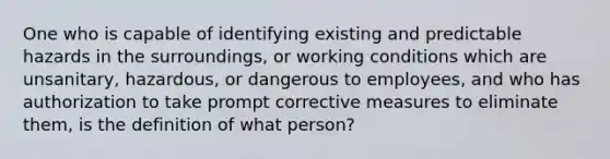 One who is capable of identifying existing and predictable hazards in the surroundings, or working conditions which are unsanitary, hazardous, or dangerous to employees, and who has authorization to take prompt corrective measures to eliminate them, is the definition of what person?