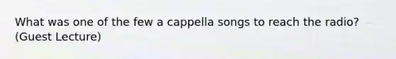 What was one of the few a cappella songs to reach the radio? (Guest Lecture)