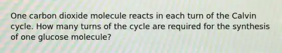 One carbon dioxide molecule reacts in each turn of the Calvin cycle. How many turns of the cycle are required for the synthesis of one glucose molecule?