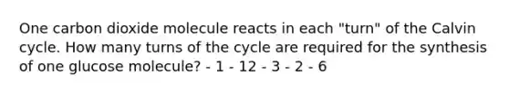 One carbon dioxide molecule reacts in each "turn" of the Calvin cycle. How many turns of the cycle are required for the synthesis of one glucose molecule? - 1 - 12 - 3 - 2 - 6