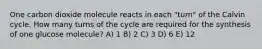 One carbon dioxide molecule reacts in each "turn" of the Calvin cycle. How many turns of the cycle are required for the synthesis of one glucose molecule? A) 1 B) 2 C) 3 D) 6 E) 12