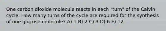 One carbon dioxide molecule reacts in each "turn" of the Calvin cycle. How many turns of the cycle are required for the synthesis of one glucose molecule? A) 1 B) 2 C) 3 D) 6 E) 12