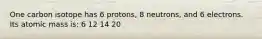 One carbon isotope has 6 protons, 8 neutrons, and 6 electrons. Its atomic mass is: 6 12 14 20