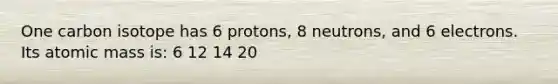 One carbon isotope has 6 protons, 8 neutrons, and 6 electrons. Its atomic mass is: 6 12 14 20