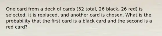 One card from a deck of cards (52 total, 26 black, 26 red) is selected, it is replaced, and another card is chosen. What is the probability that the first card is a black card and the second is a red card?