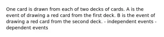 One card is drawn from each of two decks of cards. A is the event of drawing a red card from the first deck. B is the event of drawing a red card from the second deck. - independent events - dependent events