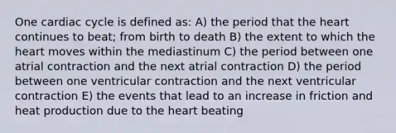 One cardiac cycle is defined as: A) the period that the heart continues to beat; from birth to death B) the extent to which the heart moves within the mediastinum C) the period between one atrial contraction and the next atrial contraction D) the period between one ventricular contraction and the next ventricular contraction E) the events that lead to an increase in friction and heat production due to the heart beating