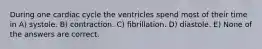 During one cardiac cycle the ventricles spend most of their time in A) systole. B) contraction. C) fibrillation. D) diastole. E) None of the answers are correct.