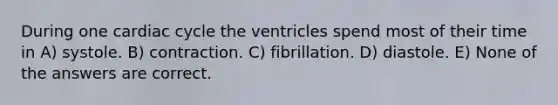 During one cardiac cycle the ventricles spend most of their time in A) systole. B) contraction. C) fibrillation. D) diastole. E) None of the answers are correct.