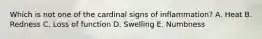 Which is not one of the cardinal signs of inflammation? A. Heat B. Redness C. Loss of function D. Swelling E. Numbness