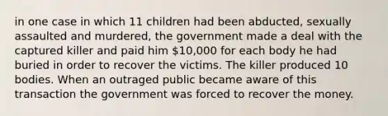 in one case in which 11 children had been abducted, sexually assaulted and murdered, the government made a deal with the captured killer and paid him 10,000 for each body he had buried in order to recover the victims. The killer produced 10 bodies. When an outraged public became aware of this transaction the government was forced to recover the money.