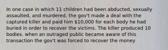 In one case in which 11 children had been abducted, sexually assaulted, and murdered, the gov't made a deal with the captured killer and paid him 10,000 for each body he had buried in order to recover the victims. The killer produced 10 bodies. when an outraged public became aware of this transaction the gov't was forced to recover the money