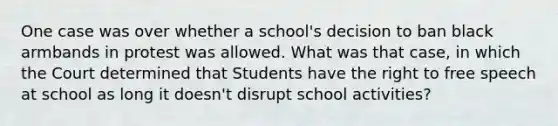 One case was over whether a school's decision to ban black armbands in protest was allowed. What was that case, in which the Court determined that Students have the right to free speech at school as long it doesn't disrupt school activities?