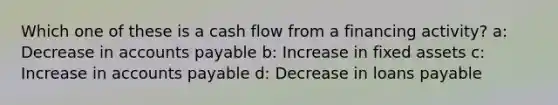 Which one of these is a cash flow from a financing activity? a: Decrease in accounts payable b: Increase in fixed assets c: Increase in accounts payable d: Decrease in loans payable