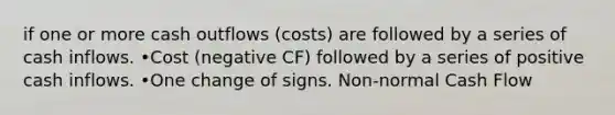 if one or more cash outflows (costs) are followed by a series of cash inflows. •Cost (negative CF) followed by a series of positive cash inflows. •One change of signs. Non-normal Cash Flow