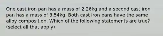 One cast iron pan has a mass of 2.26kg and a second cast iron pan has a mass of 3.54kg. Both cast iron pans have the same alloy composition. Which of the following statements are true? (select all that apply)