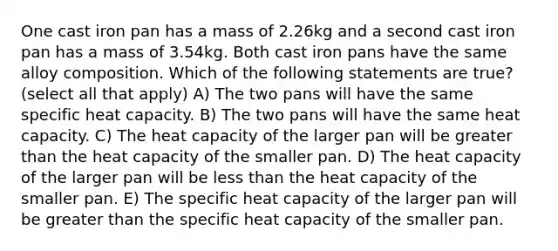 One cast iron pan has a mass of 2.26kg and a second cast iron pan has a mass of 3.54kg. Both cast iron pans have the same alloy composition. Which of the following statements are true? (select all that apply) A) The two pans will have the same specific heat capacity. B) The two pans will have the same heat capacity. C) The heat capacity of the larger pan will be greater than the heat capacity of the smaller pan. D) The heat capacity of the larger pan will be less than the heat capacity of the smaller pan. E) The specific heat capacity of the larger pan will be greater than the specific heat capacity of the smaller pan.