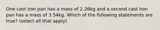 One cast iron pan has a mass of 2.26kg and a second cast iron pan has a mass of 3.54kg. Which of the following statements are true? (select all that apply)