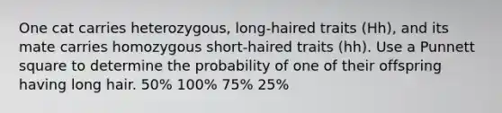 One cat carries heterozygous, long-haired traits (Hh), and its mate carries homozygous short-haired traits (hh). Use a Punnett square to determine the probability of one of their offspring having long hair. 50% 100% 75% 25%