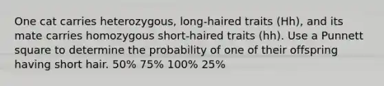 One cat carries heterozygous, long-haired traits (Hh), and its mate carries homozygous short-haired traits (hh). Use a Punnett square to determine the probability of one of their offspring having short hair. 50% 75% 100% 25%