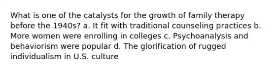 What is one of the catalysts for the growth of family therapy before the 1940s? a. It fit with traditional counseling practices b. More women were enrolling in colleges c. Psychoanalysis and behaviorism were popular d. The glorification of rugged individualism in U.S. culture