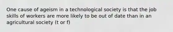 One cause of ageism in a technological society is that the job skills of workers are more likely to be out of date than in an agricultural society (t or f)