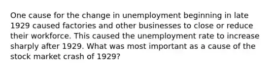 One cause for the change in unemployment beginning in late 1929 caused factories and other businesses to close or reduce their workforce. This caused the unemployment rate to increase sharply after 1929. What was most important as a cause of the stock market crash of 1929?