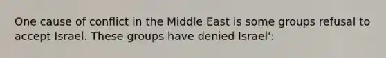 One cause of conflict in the Middle East is some groups refusal to accept Israel. These groups have denied Israel':