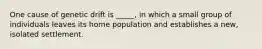 One cause of genetic drift is _____, in which a small group of individuals leaves its home population and establishes a new, isolated settlement.