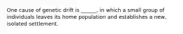 One cause of genetic drift is ______, in which a small group of individuals leaves its home population and establishes a new, isolated settlement.