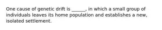 One cause of genetic drift is ______, in which a small group of individuals leaves its home population and establishes a new, isolated settlement.