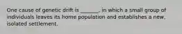 One cause of genetic drift is _______, in which a small group of individuals leaves its home population and establishes a new, isolated settlement.