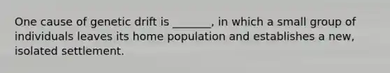 One cause of genetic drift is _______, in which a small group of individuals leaves its home population and establishes a new, isolated settlement.