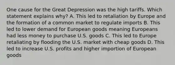 One cause for the Great Depression was the high tariffs. Which statement explains why? A. This led to retaliation by Europe and the formation of a common market to regulate imports B. This led to lower demand for European goods meaning Europeans had less money to purchase U.S. goods C. This led to Europe retaliating by flooding the U.S. market with cheap goods D. This led to increase U.S. profits and higher importion of European goods