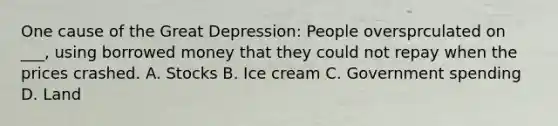 One cause of the Great Depression: People oversprculated on ___, using borrowed money that they could not repay when the prices crashed. A. Stocks B. Ice cream C. Government spending D. Land