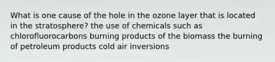 What is one cause of the hole in the ozone layer that is located in the stratosphere? the use of chemicals such as chlorofluorocarbons burning products of the biomass the burning of petroleum products cold air inversions