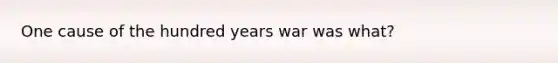 One cause of the hundred years war was what?