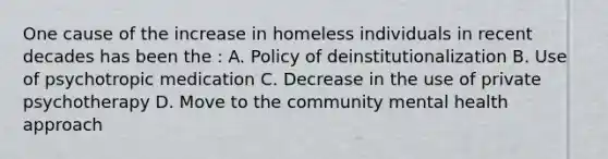 One cause of the increase in homeless individuals in recent decades has been the : A. Policy of deinstitutionalization B. Use of psychotropic medication C. Decrease in the use of private psychotherapy D. Move to the community mental health approach