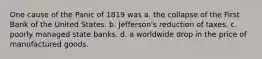 One cause of the Panic of 1819 was a. the collapse of the First Bank of the United States. b. Jefferson's reduction of taxes. c. poorly managed state banks. d. a worldwide drop in the price of manufactured goods.