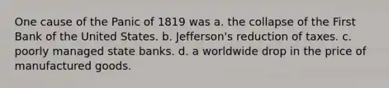 One cause of the Panic of 1819 was a. the collapse of the First Bank of the United States. b. Jefferson's reduction of taxes. c. poorly managed state banks. d. a worldwide drop in the price of manufactured goods.