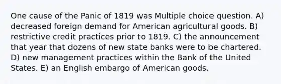 One cause of the Panic of 1819 was Multiple choice question. A) decreased foreign demand for American agricultural goods. B) restrictive credit practices prior to 1819. C) the announcement that year that dozens of new state banks were to be chartered. D) new management practices within the Bank of the United States. E) an English embargo of American goods.